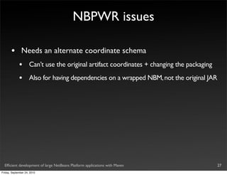 NBPWR issues

       •       Needs an alternate coordinate schema
             •       Can’t use the original artifact coordinates + changing the packaging
             •       Also for having dependencies on a wrapped NBM, not the original JAR




  Efﬁcient development of large NetBeans Platform applications with Maven                   27
Friday, September 24, 2010
 