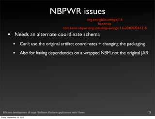 NBPWR issues
                                                                   org.swinglabs:swingx:1.6
                                                                           becomes
                                                     com.kenai.nbpwr:org-jdesktop-swingx:1.6-201002261215

       •       Needs an alternate coordinate schema
             •       Can’t use the original artifact coordinates + changing the packaging
             •       Also for having dependencies on a wrapped NBM, not the original JAR




  Efﬁcient development of large NetBeans Platform applications with Maven                                   27
Friday, September 24, 2010
 