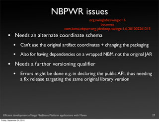 NBPWR issues
                                                                   org.swinglabs:swingx:1.6
                                                                           becomes
                                                     com.kenai.nbpwr:org-jdesktop-swingx:1.6-201002261215

       •       Needs an alternate coordinate schema
             •       Can’t use the original artifact coordinates + changing the packaging
             •       Also for having dependencies on a wrapped NBM, not the original JAR

       •       Needs a further versioning qualiﬁer
             •       Errors might be done e.g. in declaring the public API, thus needing
                     a ﬁx release targeting the same original library version




  Efﬁcient development of large NetBeans Platform applications with Maven                                   27
Friday, September 24, 2010
 