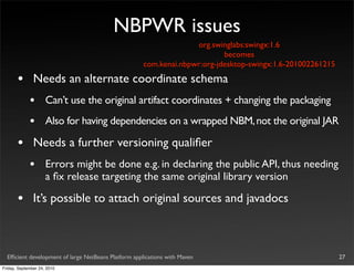 NBPWR issues
                                                                   org.swinglabs:swingx:1.6
                                                                           becomes
                                                     com.kenai.nbpwr:org-jdesktop-swingx:1.6-201002261215

       •       Needs an alternate coordinate schema
             •       Can’t use the original artifact coordinates + changing the packaging
             •       Also for having dependencies on a wrapped NBM, not the original JAR

       •       Needs a further versioning qualiﬁer
             •       Errors might be done e.g. in declaring the public API, thus needing
                     a ﬁx release targeting the same original library version

       •       It’s possible to attach original sources and javadocs



  Efﬁcient development of large NetBeans Platform applications with Maven                                   27
Friday, September 24, 2010
 