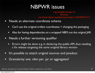 NBPWR issues
                                                                   org.swinglabs:swingx:1.6
                                                                           becomes
                                                     com.kenai.nbpwr:org-jdesktop-swingx:1.6-201002261215

       •       Needs an alternate coordinate schema
             •       Can’t use the original artifact coordinates + changing the packaging
             •       Also for having dependencies on a wrapped NBM, not the original JAR

       •       Needs a further versioning qualiﬁer
             •       Errors might be done e.g. in declaring the public API, thus needing
                     a ﬁx release targeting the same original library version

       •       It’s possible to attach original sources and javadocs
       •       Granularity: one .nbm per .jar or aggregates?

  Efﬁcient development of large NetBeans Platform applications with Maven                                   27
Friday, September 24, 2010
 