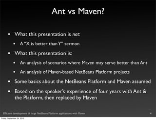 Ant vs Maven?

       •       What this presentation is not:
             •       A “X is better than Y” sermon

       •       What this presentation is:
             •       An analysis of scenarios where Maven may serve better than Ant
             •       An analysis of Maven-based NetBeans Platform projects

       •       Some basics about the NetBeans Platform and Maven assumed
       •       Based on the speaker’s experience of four years with Ant &
               the Platform, then replaced by Maven

  Efﬁcient development of large NetBeans Platform applications with Maven             4
Friday, September 24, 2010
 