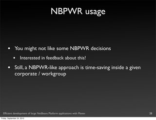 NBPWR usage



       •       You might not like some NBPWR decisions
             •       Interested in feedback about this!

       •       Still, a NBPWR-like approach is time-saving inside a given
               corporate / workgroup




  Efﬁcient development of large NetBeans Platform applications with Maven   28
Friday, September 24, 2010
 