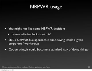 NBPWR usage



       •       You might not like some NBPWR decisions
             •       Interested in feedback about this!

       •       Still, a NBPWR-like approach is time-saving inside a given
               corporate / workgroup
       •       Cooperating, it could become a standard way of doing things




  Efﬁcient development of large NetBeans Platform applications with Maven    28
Friday, September 24, 2010
 
