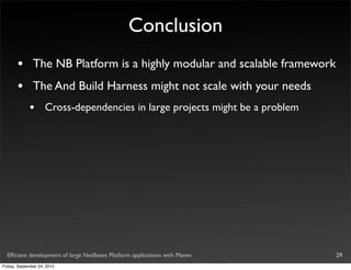 Conclusion
       •       The NB Platform is a highly modular and scalable framework
       •       The And Build Harness might not scale with your needs
             •       Cross-dependencies in large projects might be a problem




  Efﬁcient development of large NetBeans Platform applications with Maven      29
Friday, September 24, 2010
 