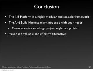 Conclusion
       •       The NB Platform is a highly modular and scalable framework
       •       The And Build Harness might not scale with your needs
             •       Cross-dependencies in large projects might be a problem

       •       Maven is a valuable and effective alternative




  Efﬁcient development of large NetBeans Platform applications with Maven      29
Friday, September 24, 2010
 