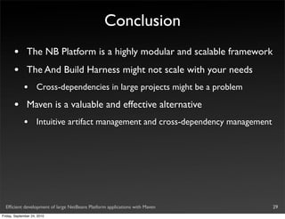 Conclusion
       •       The NB Platform is a highly modular and scalable framework
       •       The And Build Harness might not scale with your needs
             •       Cross-dependencies in large projects might be a problem

       •       Maven is a valuable and effective alternative
             •       Intuitive artifact management and cross-dependency management




  Efﬁcient development of large NetBeans Platform applications with Maven            29
Friday, September 24, 2010
 