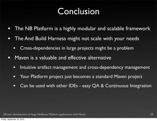 Conclusion
       •       The NB Platform is a highly modular and scalable framework
       •       The And Build Harness might not scale with your needs
             •       Cross-dependencies in large projects might be a problem

       •       Maven is a valuable and effective alternative
             •       Intuitive artifact management and cross-dependency management
             •       Your Platform project just becomes a standard Maven project
             •       Can be used with other IDEs - easy QA & Continuous Integration




  Efﬁcient development of large NetBeans Platform applications with Maven            29
Friday, September 24, 2010
 
