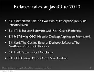 Related talks at JavaOne 2010

       •       S314388: Maven 3.x: The Evolution of Enterprise Java Build
               Infrastructures
       •       S314711: Building Software with Rich Client Platforms
       •       S313667: Swing OSGi Modular Desktop Application Framework
       •       S314266: The Cutting Edge of Desktop Software: The
               NetBeans Platform in Practice
       •       S314141: Patterns for Modularity
       •       S313338 Getting More Out of Your Hudson

  Efﬁcient development of large NetBeans Platform applications with Maven   5
Friday, September 24, 2010
 