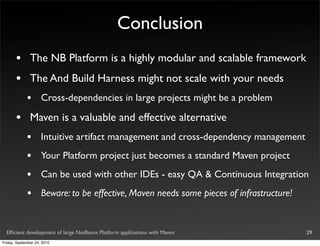 Conclusion
       •       The NB Platform is a highly modular and scalable framework
       •       The And Build Harness might not scale with your needs
             •       Cross-dependencies in large projects might be a problem

       •       Maven is a valuable and effective alternative
             •       Intuitive artifact management and cross-dependency management
             •       Your Platform project just becomes a standard Maven project
             •       Can be used with other IDEs - easy QA & Continuous Integration
             •       Beware: to be effective, Maven needs some pieces of infrastructure!


  Efﬁcient development of large NetBeans Platform applications with Maven                  29
Friday, September 24, 2010
 