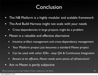 Conclusion
       •       The NB Platform is a highly modular and scalable framework
       •       The And Build Harness might not scale with your needs
             •       Cross-dependencies in large projects might be a problem

       •       Maven is a valuable and effective alternative
             •       Intuitive artifact management and cross-dependency management
             •       Your Platform project just becomes a standard Maven project
             •       Can be used with other IDEs - easy QA & Continuous Integration
             •       Beware: to be effective, Maven needs some pieces of infrastructure!

       •       Ant vs Maven is partly subjective
  Efﬁcient development of large NetBeans Platform applications with Maven                  29
Friday, September 24, 2010
 