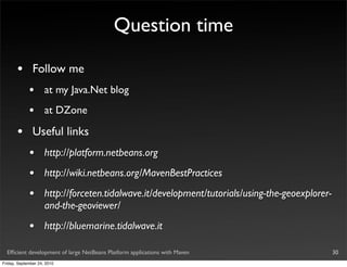 Question time

       •       Follow me
             •       at my Java.Net blog
             •       at DZone

       •       Useful links
             •       http://platform.netbeans.org
             •       http://wiki.netbeans.org/MavenBestPractices
             •       http://forceten.tidalwave.it/development/tutorials/using-the-geoexplorer-
                     and-the-geoviewer/
             •       http://bluemarine.tidalwave.it

  Efﬁcient development of large NetBeans Platform applications with Maven                        30
Friday, September 24, 2010
 