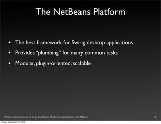 The NetBeans Platform


       •       The best framework for Swing desktop applications
       •       Provides “plumbing” for many common tasks
       •       Modular, plugin-oriented, scalable




  Efﬁcient development of large NetBeans Platform applications with Maven   6
Friday, September 24, 2010
 