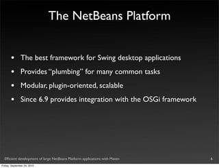 The NetBeans Platform


       •       The best framework for Swing desktop applications
       •       Provides “plumbing” for many common tasks
       •       Modular, plugin-oriented, scalable
       •       Since 6.9 provides integration with the OSGi framework




  Efﬁcient development of large NetBeans Platform applications with Maven   6
Friday, September 24, 2010
 