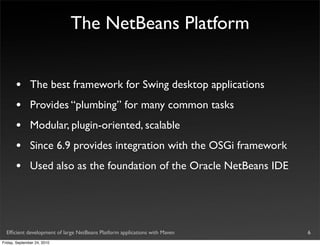 The NetBeans Platform


       •       The best framework for Swing desktop applications
       •       Provides “plumbing” for many common tasks
       •       Modular, plugin-oriented, scalable
       •       Since 6.9 provides integration with the OSGi framework
       •       Used also as the foundation of the Oracle NetBeans IDE




  Efﬁcient development of large NetBeans Platform applications with Maven   6
Friday, September 24, 2010
 