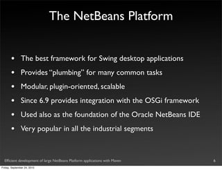 The NetBeans Platform


       •       The best framework for Swing desktop applications
       •       Provides “plumbing” for many common tasks
       •       Modular, plugin-oriented, scalable
       •       Since 6.9 provides integration with the OSGi framework
       •       Used also as the foundation of the Oracle NetBeans IDE
       •       Very popular in all the industrial segments


  Efﬁcient development of large NetBeans Platform applications with Maven   6
Friday, September 24, 2010
 