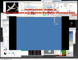The NetBeans Platform
                  ... more success stories at
     http://netbeans.org/features/platform/showcase.html


       •       The best framework for Swing desktop applications
       •       Provides “plumbing” for many common tasks
       •       Modular, plugin-oriented, scalable
       •       Since 6.9 provides integration with the OSGi framework
       •       Used also as the foundation of the Oracle NetBeans IDE
       •       Very popular in all the industrial segments


  Efﬁcient development of large NetBeans Platform applications with Maven   6
Friday, September 24, 2010
 