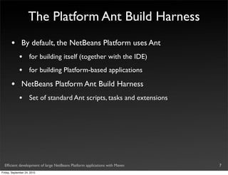 The Platform Ant Build Harness
       •       By default, the NetBeans Platform uses Ant
             •       for building itself (together with the IDE)
             •       for building Platform-based applications

       •       NetBeans Platform Ant Build Harness
             •       Set of standard Ant scripts, tasks and extensions




  Efﬁcient development of large NetBeans Platform applications with Maven   7
Friday, September 24, 2010
 