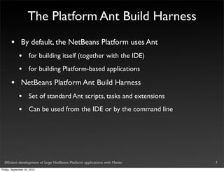 The Platform Ant Build Harness
       •       By default, the NetBeans Platform uses Ant
             •       for building itself (together with the IDE)
             •       for building Platform-based applications

       •       NetBeans Platform Ant Build Harness
             •       Set of standard Ant scripts, tasks and extensions
             •       Can be used from the IDE or by the command line




  Efﬁcient development of large NetBeans Platform applications with Maven   7
Friday, September 24, 2010
 