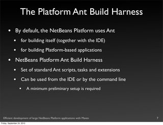 The Platform Ant Build Harness
       •       By default, the NetBeans Platform uses Ant
             •       for building itself (together with the IDE)
             •       for building Platform-based applications

       •       NetBeans Platform Ant Build Harness
             •       Set of standard Ant scripts, tasks and extensions
             •       Can be used from the IDE or by the command line
                   •         A minimum preliminary setup is required




  Efﬁcient development of large NetBeans Platform applications with Maven   7
Friday, September 24, 2010
 