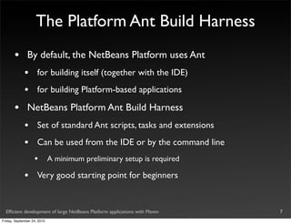 The Platform Ant Build Harness
       •       By default, the NetBeans Platform uses Ant
             •       for building itself (together with the IDE)
             •       for building Platform-based applications

       •       NetBeans Platform Ant Build Harness
             •       Set of standard Ant scripts, tasks and extensions
             •       Can be used from the IDE or by the command line
                   •         A minimum preliminary setup is required

             •       Very good starting point for beginners


  Efﬁcient development of large NetBeans Platform applications with Maven   7
Friday, September 24, 2010
 