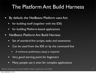 The Platform Ant Build Harness
       •       By default, the NetBeans Platform uses Ant
             •       for building itself (together with the IDE)
             •       for building Platform-based applications

       •       NetBeans Platform Ant Build Harness
             •       Set of standard Ant scripts, tasks and extensions
             •       Can be used from the IDE or by the command line
                   •         A minimum preliminary setup is required

             •       Very good starting point for beginners
             •       Many people use it even for complex applications

  Efﬁcient development of large NetBeans Platform applications with Maven   7
Friday, September 24, 2010
 