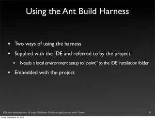 Using the Ant Build Harness


       •       Two ways of using the harness
       •       Supplied with the IDE and referred to by the project
             •       Needs a local environment setup to “point” to the IDE installation folder

       •       Embedded with the project




  Efﬁcient development of large NetBeans Platform applications with Maven                        8
Friday, September 24, 2010
 