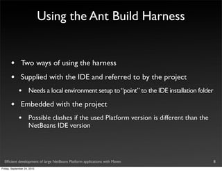 Using the Ant Build Harness


       •       Two ways of using the harness
       •       Supplied with the IDE and referred to by the project
             •       Needs a local environment setup to “point” to the IDE installation folder

       •       Embedded with the project
             •       Possible clashes if the used Platform version is different than the
                     NetBeans IDE version




  Efﬁcient development of large NetBeans Platform applications with Maven                        8
Friday, September 24, 2010
 