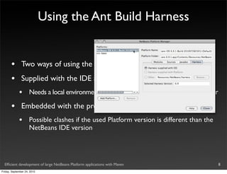 Using the Ant Build Harness


       •       Two ways of using the harness
       •       Supplied with the IDE and referred to by the project
             •       Needs a local environment setup to “point” to the IDE installation folder

       •       Embedded with the project
             •       Possible clashes if the used Platform version is different than the
                     NetBeans IDE version




  Efﬁcient development of large NetBeans Platform applications with Maven                        8
Friday, September 24, 2010
 