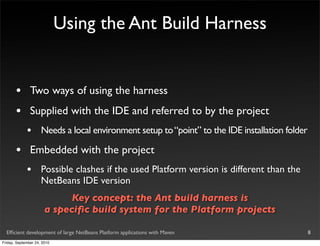 Using the Ant Build Harness


       •       Two ways of using the harness
       •       Supplied with the IDE and referred to by the project
             •       Needs a local environment setup to “point” to the IDE installation folder

       •       Embedded with the project
             •       Possible clashes if the used Platform version is different than the
                     NetBeans IDE version
                             Key concept: the Ant build harness is
                       a speciﬁc build system for the Platform projects

  Efﬁcient development of large NetBeans Platform applications with Maven                        8
Friday, September 24, 2010
 