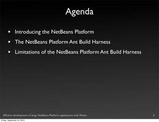 Agenda

       •       Introducing the NetBeans Platform
       •       The NetBeans Platform Ant Build Harness
       •       Limitations of the NetBeans Platform Ant Build Harness




  Efﬁcient development of large NetBeans Platform applications with Maven   2
Friday, September 24, 2010
 