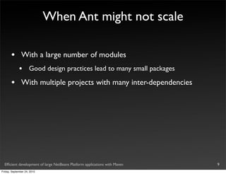 When Ant might not scale

       •       With a large number of modules
             •       Good design practices lead to many small packages

       •       With multiple projects with many inter-dependencies




  Efﬁcient development of large NetBeans Platform applications with Maven   9
Friday, September 24, 2010
 