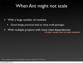 When Ant might not scale

       •       With a large number of modules
             •       Good design practices lead to many small packages

       •       With multiple projects with many inter-dependencies
                                                                       In other words: how to reuse modules?




  Efﬁcient development of large NetBeans Platform applications with Maven                                  9
Friday, September 24, 2010
 