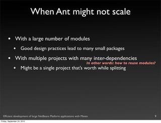 When Ant might not scale

       •       With a large number of modules
             •       Good design practices lead to many small packages

       •       With multiple projects with many inter-dependencies
                                                                       In other words: how to reuse modules?
             •       Might be a single project that’s worth while splitting




  Efﬁcient development of large NetBeans Platform applications with Maven                                  9
Friday, September 24, 2010
 