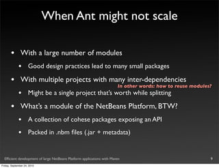 When Ant might not scale

       •       With a large number of modules
             •       Good design practices lead to many small packages

       •       With multiple projects with many inter-dependencies
                                                                       In other words: how to reuse modules?
             •       Might be a single project that’s worth while splitting

       •       What’s a module of the NetBeans Platform, BTW?
             •       A collection of cohese packages exposing an API
             •       Packed in .nbm ﬁles (.jar + metadata)


  Efﬁcient development of large NetBeans Platform applications with Maven                                  9
Friday, September 24, 2010
 