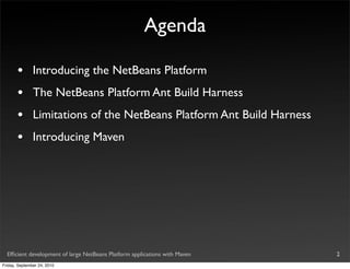 Agenda

       •       Introducing the NetBeans Platform
       •       The NetBeans Platform Ant Build Harness
       •       Limitations of the NetBeans Platform Ant Build Harness
       •       Introducing Maven




  Efﬁcient development of large NetBeans Platform applications with Maven   2
Friday, September 24, 2010
 
