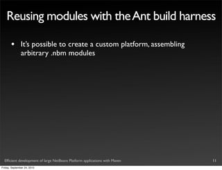 Reusing modules with the Ant build harness

       •       It’s possible to create a custom platform, assembling
               arbitrary .nbm modules




  Efﬁcient development of large NetBeans Platform applications with Maven   11
Friday, September 24, 2010
 