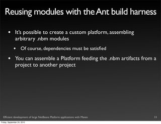 Reusing modules with the Ant build harness

       •       It’s possible to create a custom platform, assembling
               arbitrary .nbm modules
             •       Of course, dependencies must be satisﬁed

       •       You can assemble a Platform feeding the .nbm artifacts from a
               project to another project




  Efﬁcient development of large NetBeans Platform applications with Maven   11
Friday, September 24, 2010
 