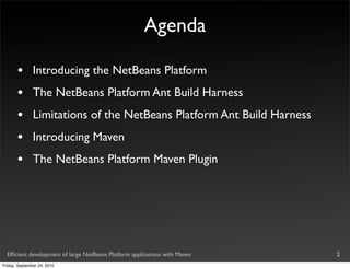 Agenda

       •       Introducing the NetBeans Platform
       •       The NetBeans Platform Ant Build Harness
       •       Limitations of the NetBeans Platform Ant Build Harness
       •       Introducing Maven
       •       The NetBeans Platform Maven Plugin




  Efﬁcient development of large NetBeans Platform applications with Maven   2
Friday, September 24, 2010
 