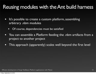 Reusing modules with the Ant build harness

       •       It’s possible to create a custom platform, assembling
               arbitrary .nbm modules
             •       Of course, dependencies must be satisﬁed

       •       You can assemble a Platform feeding the .nbm artifacts from a
               project to another project
       •       This approach (apparently) scales well beyond the ﬁrst level




  Efﬁcient development of large NetBeans Platform applications with Maven     11
Friday, September 24, 2010
 
