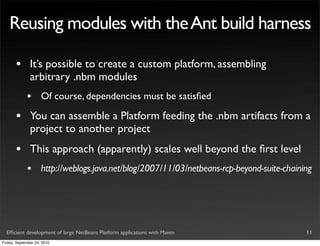 Reusing modules with the Ant build harness

       •       It’s possible to create a custom platform, assembling
               arbitrary .nbm modules
             •       Of course, dependencies must be satisﬁed

       •       You can assemble a Platform feeding the .nbm artifacts from a
               project to another project
       •       This approach (apparently) scales well beyond the ﬁrst level
             •       http://weblogs.java.net/blog/2007/11/03/netbeans-rcp-beyond-suite-chaining




  Efﬁcient development of large NetBeans Platform applications with Maven                    11
Friday, September 24, 2010
 
