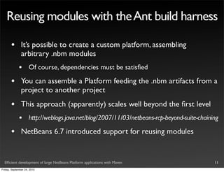 Reusing modules with the Ant build harness

       •       It’s possible to create a custom platform, assembling
               arbitrary .nbm modules
             •       Of course, dependencies must be satisﬁed

       •       You can assemble a Platform feeding the .nbm artifacts from a
               project to another project
       •       This approach (apparently) scales well beyond the ﬁrst level
             •       http://weblogs.java.net/blog/2007/11/03/netbeans-rcp-beyond-suite-chaining

       •       NetBeans 6.7 introduced support for reusing modules


  Efﬁcient development of large NetBeans Platform applications with Maven                    11
Friday, September 24, 2010
 
