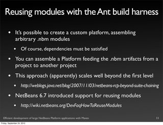 Reusing modules with the Ant build harness

       •       It’s possible to create a custom platform, assembling
               arbitrary .nbm modules
             •       Of course, dependencies must be satisﬁed

       •       You can assemble a Platform feeding the .nbm artifacts from a
               project to another project
       •       This approach (apparently) scales well beyond the ﬁrst level
             •       http://weblogs.java.net/blog/2007/11/03/netbeans-rcp-beyond-suite-chaining

       •       NetBeans 6.7 introduced support for reusing modules
             •       http://wiki.netbeans.org/DevFaqHowToReuseModules

  Efﬁcient development of large NetBeans Platform applications with Maven                    11
Friday, September 24, 2010
 
