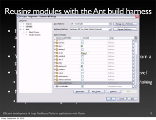 Reusing modules with the Ant build harness

       •       It’s possible to create a custom platform, assembling
               arbitrary .nbm modules
             •       Of course, dependencies must be satisﬁed

       •       You can assemble a Platform feeding the .nbm artifacts from a
               project to another project
       •       This approach (apparently) scales well beyond the ﬁrst level
             •       http://weblogs.java.net/blog/2007/11/03/netbeans-rcp-beyond-suite-chaining

       •       NetBeans 6.7 introduced support for reusing modules
             •       http://wiki.netbeans.org/DevFaqHowToReuseModules

  Efﬁcient development of large NetBeans Platform applications with Maven                    11
Friday, September 24, 2010
 