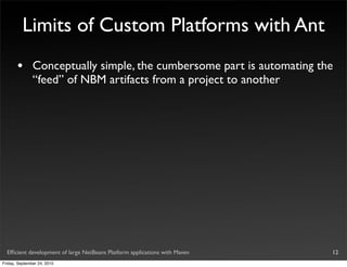 Limits of Custom Platforms with Ant
       •       Conceptually simple, the cumbersome part is automating the
               “feed” of NBM artifacts from a project to another




  Efﬁcient development of large NetBeans Platform applications with Maven   12
Friday, September 24, 2010
 