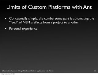 Limits of Custom Platforms with Ant
       •       Conceptually simple, the cumbersome part is automating the
               “feed” of NBM artifacts from a project to another
       •       Personal experience




  Efﬁcient development of large NetBeans Platform applications with Maven   12
Friday, September 24, 2010
 