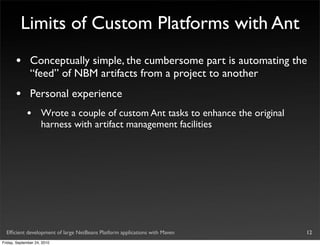 Limits of Custom Platforms with Ant
       •       Conceptually simple, the cumbersome part is automating the
               “feed” of NBM artifacts from a project to another
       •       Personal experience
             •       Wrote a couple of custom Ant tasks to enhance the original
                     harness with artifact management facilities




  Efﬁcient development of large NetBeans Platform applications with Maven         12
Friday, September 24, 2010
 