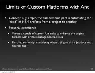 Limits of Custom Platforms with Ant
       •       Conceptually simple, the cumbersome part is automating the
               “feed” of NBM artifacts from a project to another
       •       Personal experience
             •       Wrote a couple of custom Ant tasks to enhance the original
                     harness with artifact management facilities
             •       Reached some high complexity when trying to share javadocs and
                     sources too




  Efﬁcient development of large NetBeans Platform applications with Maven         12
Friday, September 24, 2010
 