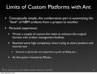 Limits of Custom Platforms with Ant
       •       Conceptually simple, the cumbersome part is automating the
               “feed” of NBM artifacts from a project to another
       •       Personal experience
             •       Wrote a couple of custom Ant tasks to enhance the original
                     harness with artifact management facilities
             •       Reached some high complexity when trying to share javadocs and
                     sources too
                   •         Sources in particular are important, e.g. for proﬁling etc...

             •       At this point I moved to Maven...



  Efﬁcient development of large NetBeans Platform applications with Maven                    12
Friday, September 24, 2010
 