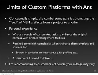 Limits of Custom Platforms with Ant
       •       Conceptually simple, the cumbersome part is automating the
               “feed” of NBM artifacts from a project to another
       •       Personal experience
             •       Wrote a couple of custom Ant tasks to enhance the original
                     harness with artifact management facilities
             •       Reached some high complexity when trying to share javadocs and
                     sources too
                   •         Sources in particular are important, e.g. for proﬁling etc...

             •       At this point I moved to Maven...

       •       I’m recommending to customers - of course your mileage may vary
  Efﬁcient development of large NetBeans Platform applications with Maven                    12
Friday, September 24, 2010
 